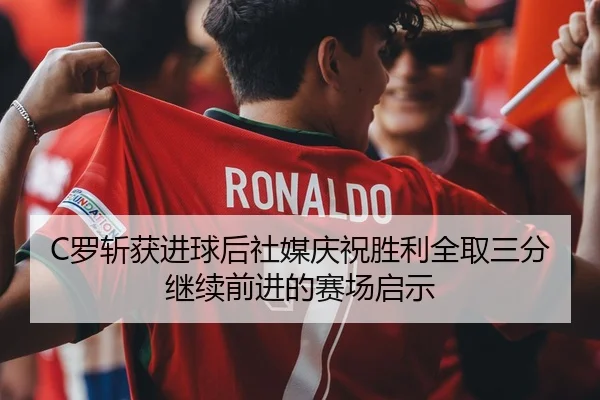 C罗斩获进球后社媒庆祝胜利全取三分继续前进的赛场启示